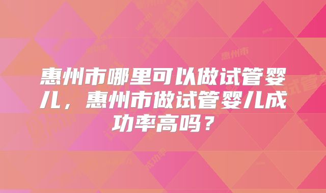 惠州市哪里可以做试管婴儿，惠州市做试管婴儿成功率高吗？