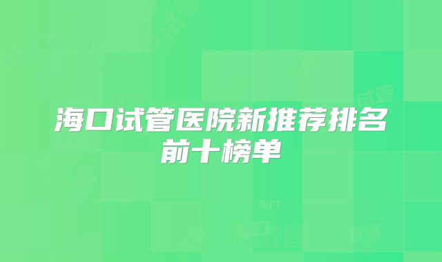 海口试管医院新推荐排名前十榜单