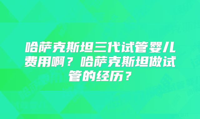 哈萨克斯坦三代试管婴儿费用啊？哈萨克斯坦做试管的经历？