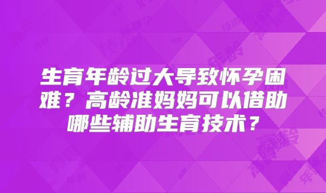 生育年龄过大导致怀孕困难?高龄准妈妈可以借助哪些辅助生育技术?