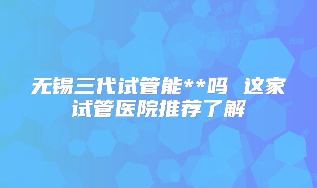无锡三代试管能**吗 这家试管医院推荐了解