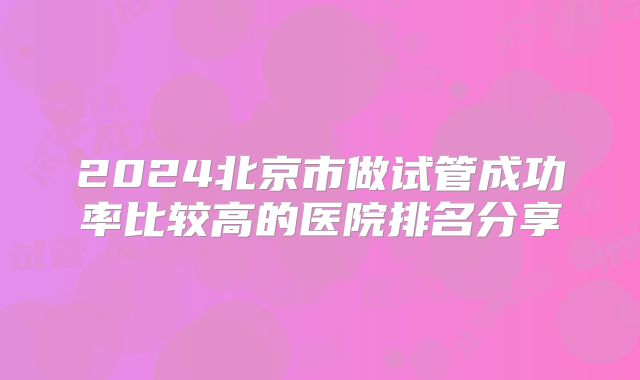 2024北京市做试管成功率比较高的医院排名分享