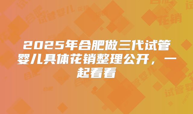 2025年合肥做三代试管婴儿具体花销整理公开，一起看看