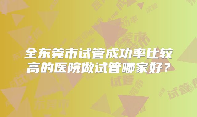 全东莞市试管成功率比较高的医院做试管哪家好？