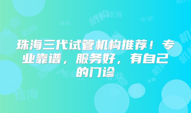 珠海三代试管机构推荐！专业靠谱，服务好，有自己的门诊