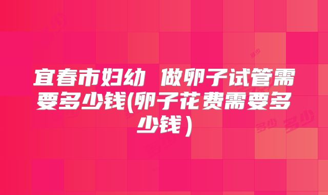 宜春市妇幼 做卵子试管需要多少钱(卵子花费需要多少钱）
