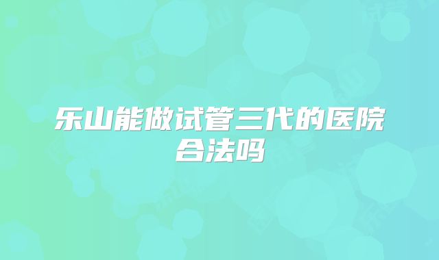 乐山能做试管三代的医院合法吗