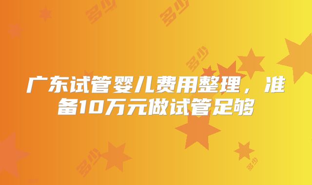 广东试管婴儿费用整理,准备10万元做试管足够