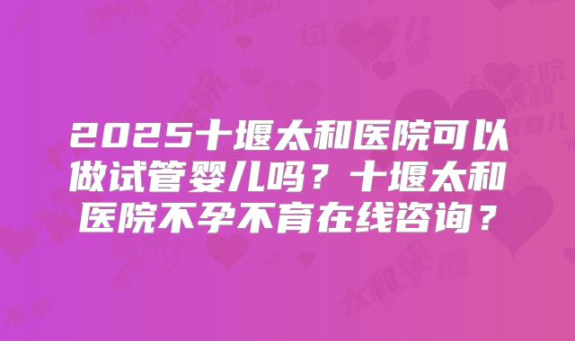 2025十堰太和医院可以做试管婴儿吗？十堰太和医院不孕不育在线咨询？