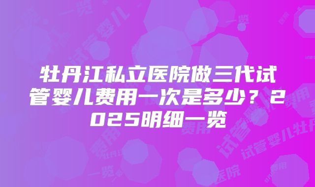 牡丹江私立医院做三代试管婴儿费用一次是多少?2025明细一览