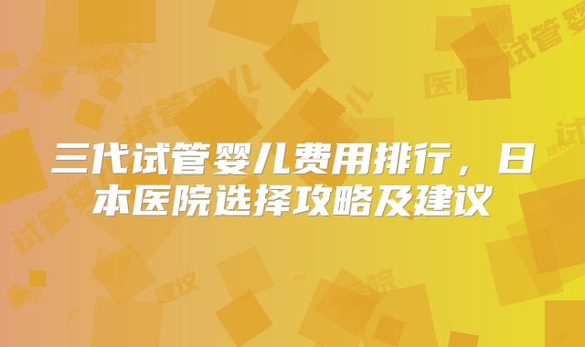 三代试管婴儿费用排行，日本医院选择攻略及建议