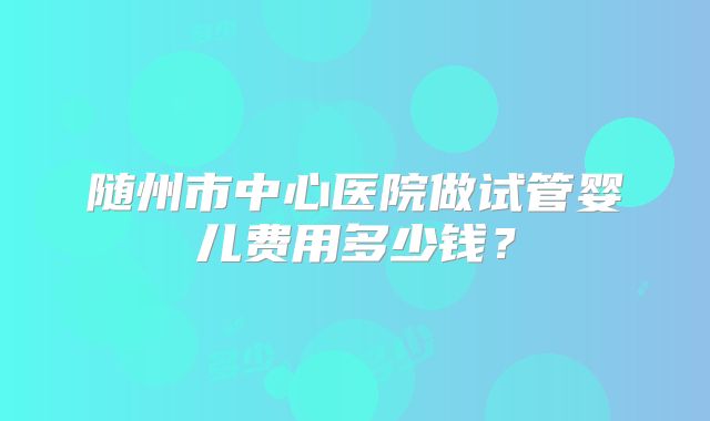 随州市中心医院做试管婴儿费用多少钱？