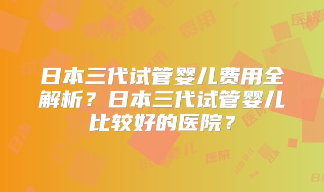 日本三代试管婴儿费用全解析？日本三代试管婴儿比较好的医院？