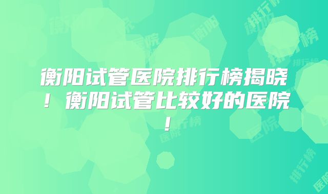 衡阳试管医院排行榜揭晓！衡阳试管比较好的医院！