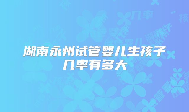 湖南永州试管婴儿生孩子几率有多大