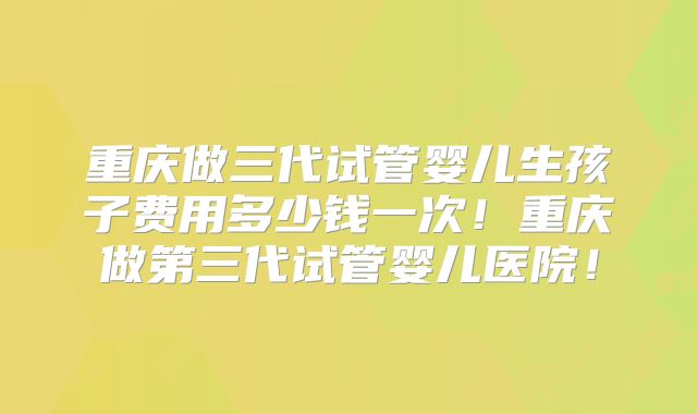 重庆做三代试管婴儿生孩子费用多少钱一次！重庆做第三代试管婴儿医院！