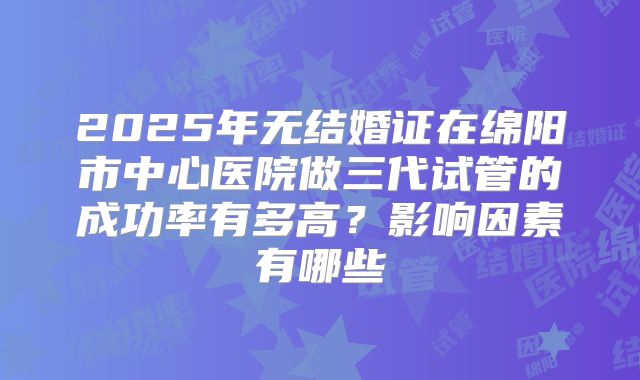 2025年无结婚证在绵阳市中心医院做三代试管的成功率有多高？影响因素有哪些