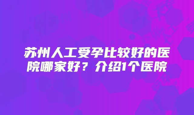 苏州人工受孕比较好的医院哪家好？介绍1个医院