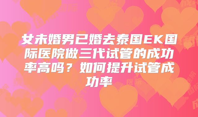 女未婚男已婚去泰国EK国际医院做三代试管的成功率高吗？如何提升试管成功率