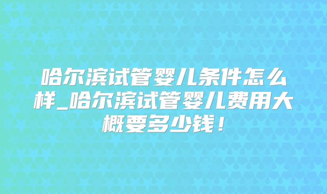 哈尔滨试管婴儿条件怎么样_哈尔滨试管婴儿费用大概要多少钱！