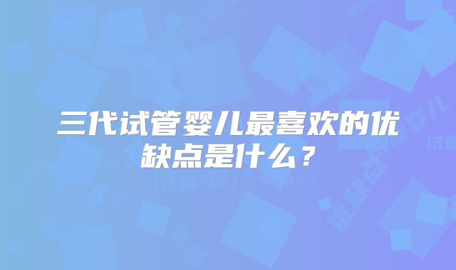 三代试管婴儿最喜欢的优缺点是什么?