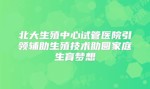 北大生殖中心试管医院引领辅助生殖技术助圆家庭生育梦想