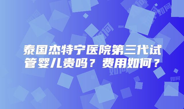 泰国杰特宁医院第三代试管婴儿贵吗？费用如何？