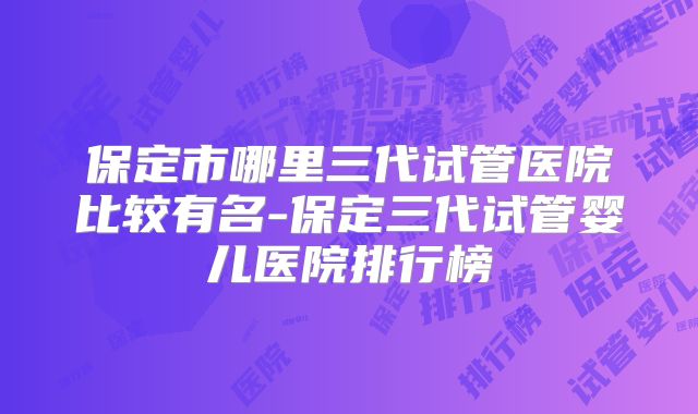 保定市哪里三代试管医院比较有名-保定三代试管婴儿医院排行榜
