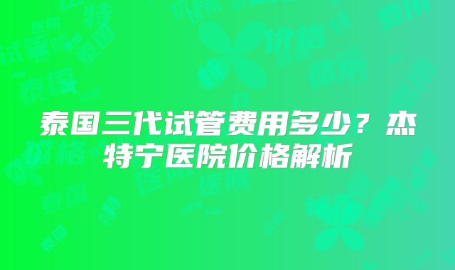 泰国三代试管费用多少？杰特宁医院价格解析