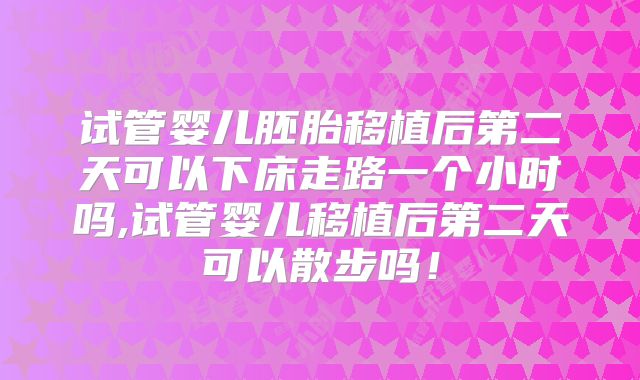 试管婴儿胚胎移植后第二天可以下床走路一个小时吗,试管婴儿移植后第二天可以散步吗！
