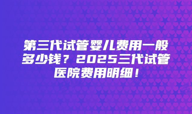 第三代试管婴儿费用一般多少钱？2025三代试管医院费用明细！