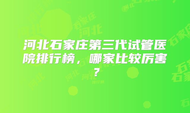 河北石家庄第三代试管医院排行榜,哪家比较厉害?