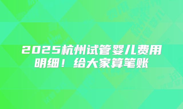 2025杭州试管婴儿费用明细！给大家算笔账