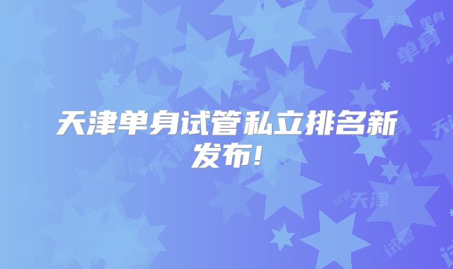 天津单身试管私立排名新发布!