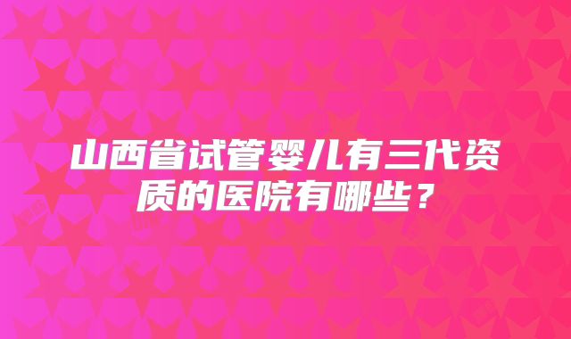 山西省试管婴儿有三代资质的医院有哪些?