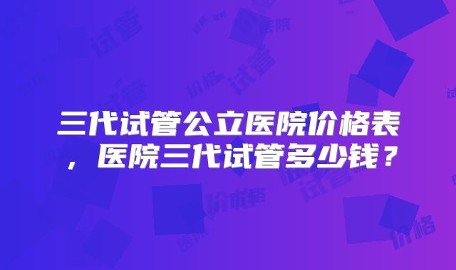三代试管公立医院价格表，医院三代试管多少钱？