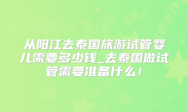 从阳江去泰国旅游试管婴儿需要多少钱_去泰国做试管需要准备什么！