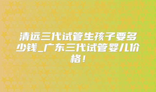 清远三代试管生孩子要多少钱_广东三代试管婴儿价格!