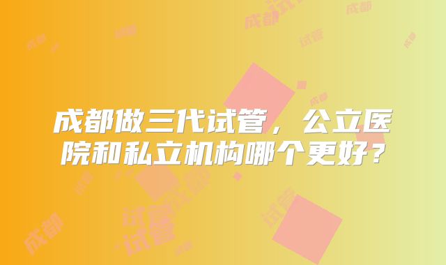 成都做三代试管，公立医院和私立机构哪个更好？