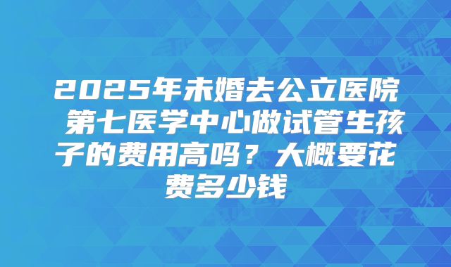 2025年未婚去公立医院 第七医学中心做试管生孩子的费用高吗?大概要花费多少钱