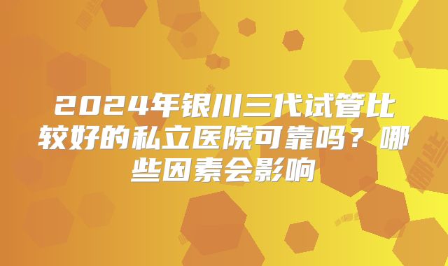 2024年银川三代试管比较好的私立医院可靠吗？哪些因素会影响