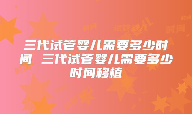三代试管婴儿需要多少时间 三代试管婴儿需要多少时间移植