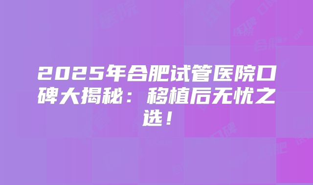 2025年合肥试管医院口碑大揭秘：移植后无忧之选！