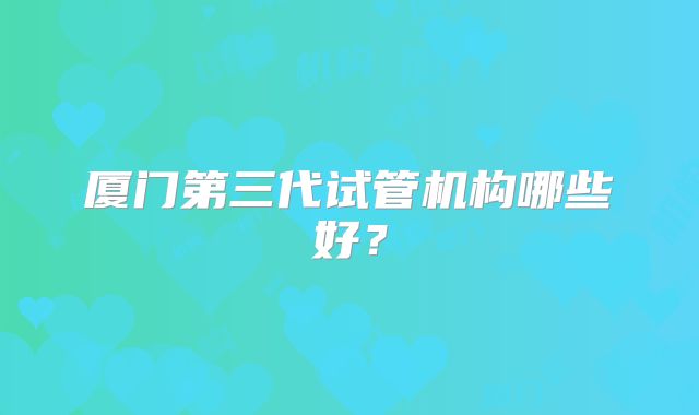 厦门第三代试管机构哪些好？