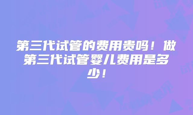 第三代试管的费用贵吗！做第三代试管婴儿费用是多少！