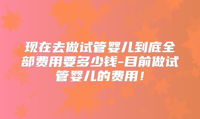 现在去做试管婴儿到底全部费用要多少钱-目前做试管婴儿的费用！