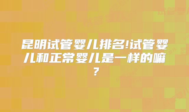 昆明试管婴儿排名!试管婴儿和正常婴儿是一样的嘛？