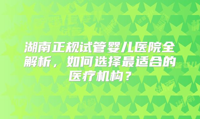 湖南正规试管婴儿医院全解析，如何选择最适合的医疗机构？