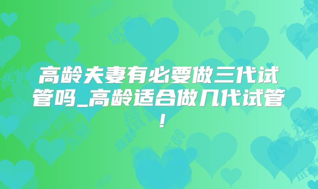 高龄夫妻有必要做三代试管吗_高龄适合做几代试管!