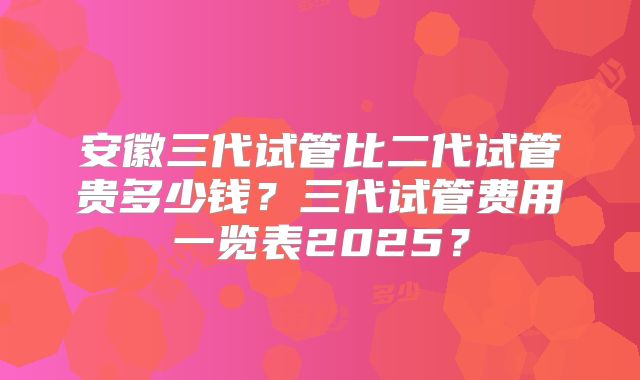 安徽三代试管比二代试管贵多少钱？三代试管费用一览表2025？